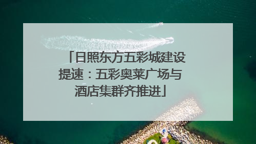 日照东方五彩城建设提速：五彩奥莱广场与酒店集群齐推进