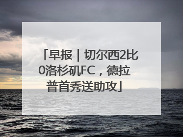 早报｜切尔西2比0洛杉矶FC，德拉普首秀送助攻