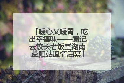 暖心又暖胃，吃出幸福味——袁记云饺长者饭堂湖南益阳站温情启幕