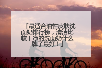 最适合油性皮肤洗面奶排行榜，清洁比较干净的洗面奶什么牌子最好！
