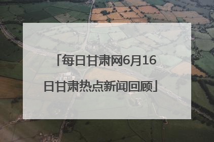 每日甘肃网6月16日甘肃热点新闻回顾