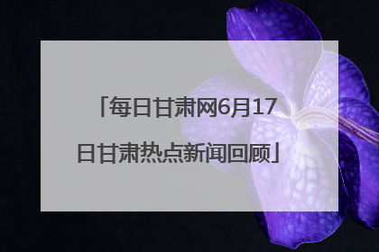 每日甘肃网6月17日甘肃热点新闻回顾