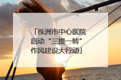 株洲市中心医院启动“三提一转”作风建设大行动