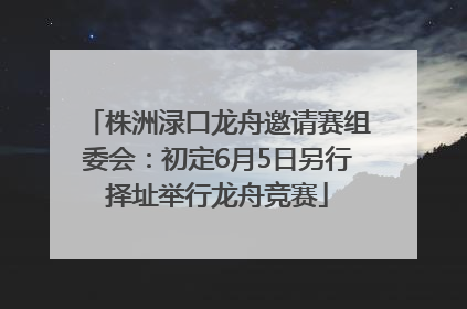 株洲渌口龙舟邀请赛组委会：初定6月5日另行择址举行龙舟竞赛