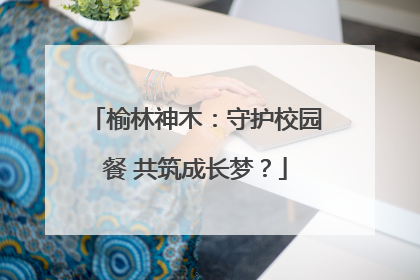 榆林神木：守护校园餐 共筑成长梦？