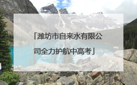 潍坊市自来水有限公司全力护航中高考