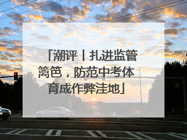 潮评丨扎进监管篱笆，防范中考体育成作弊洼地