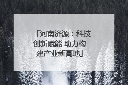 河南济源：科技创新赋能 助力构建产业新高地