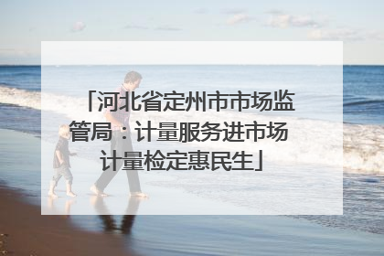 河北省定州市市场监管局：计量服务进市场 计量检定惠民生