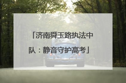 济南舜玉路执法中队：静音守护高考