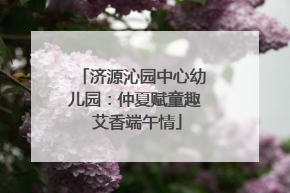 济源沁园中心幼儿园：仲夏赋童趣 艾香端午情