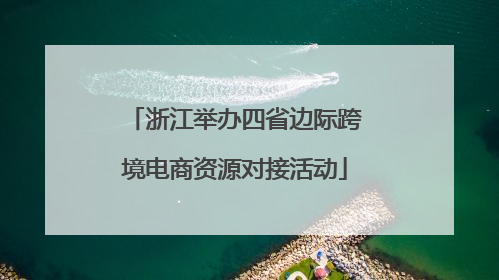 浙江举办四省边际跨境电商资源对接活动