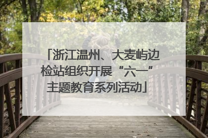 浙江温州、大麦屿边检站组织开展“六一”主题教育系列活动