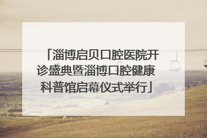 淄博启贝口腔医院开诊盛典暨淄博口腔健康科普馆启幕仪式举行