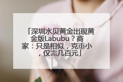 深圳水贝黄金出现黄金版Labubu？商家：只是相似，克重小，仅需几百元