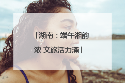 湖南：端午湘韵浓 文旅活力涌
