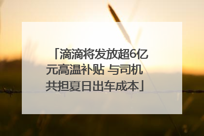 滴滴将发放超6亿元高温补贴 与司机共担夏日出车成本