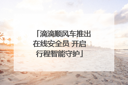 滴滴顺风车推出在线安全员 开启行程智能守护