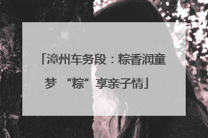 漳州车务段：粽香润童梦 “粽”享亲子情