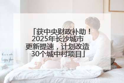 获中央财政补助！2025年长沙城市更新提速，计划改造30个城中村项目