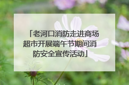 老河口消防走进商场超市开展端午节期间消防安全宣传活动