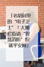 老胡同里的“电子卫士”！大栅栏街道“智慧消防”织就平安网
