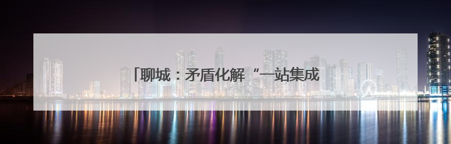 聊城：矛盾化解“一站集成”，民生关切“触手可及”