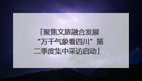 聚焦文旅融合发展 “万千气象看四川”第二季度集中采访启动
