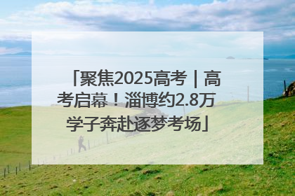 聚焦2025高考｜高考启幕！淄博约2.8万学子奔赴逐梦考场