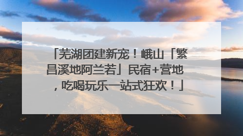 芜湖团建新宠！峨山「繁昌溪地阿兰若」民宿+营地，吃喝玩乐一站式狂欢！