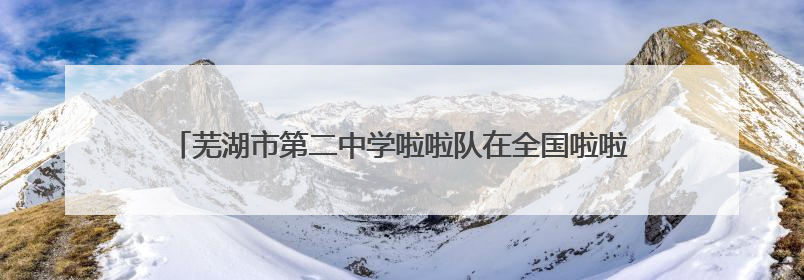芜湖市第二中学啦啦队在全国啦啦操锦标赛（中大组）中勇夺三金