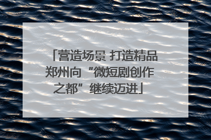 营造场景 打造精品 郑州向“微短剧创作之都”继续迈进