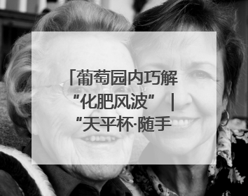 葡萄园内巧解“化肥风波”｜“天平杯·随手拍”作品展播