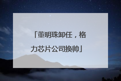 董明珠卸任，格力芯片公司换帅