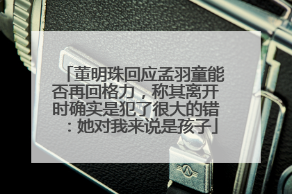 董明珠回应孟羽童能否再回格力，称其离开时确实是犯了很大的错：她对我来说是孩子