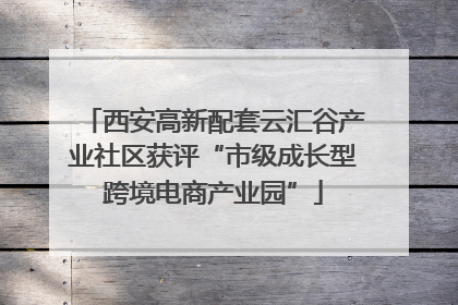 西安高新配套云汇谷产业社区获评“市级成长型跨境电商产业园”