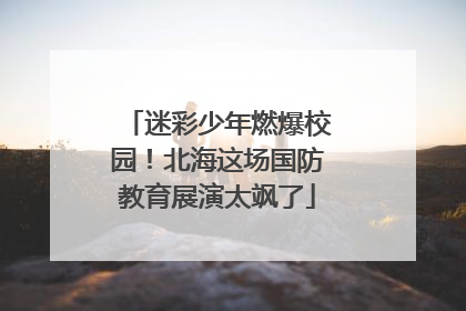 迷彩少年燃爆校园！北海这场国防教育展演太飒了