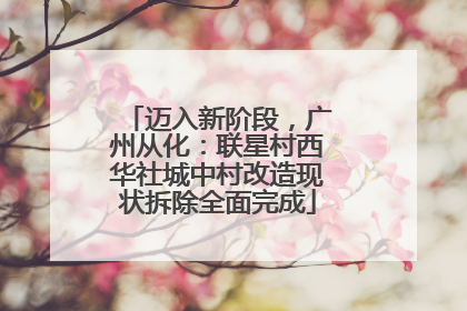 迈入新阶段，广州从化：联星村西华社城中村改造现状拆除全面完成