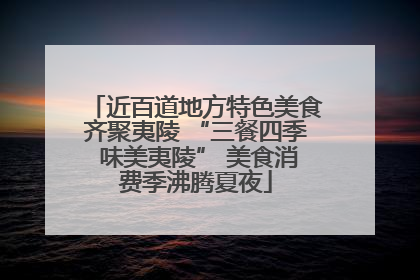 近百道地方特色美食齐聚夷陵 “三餐四季 味美夷陵” 美食消费季沸腾夏夜