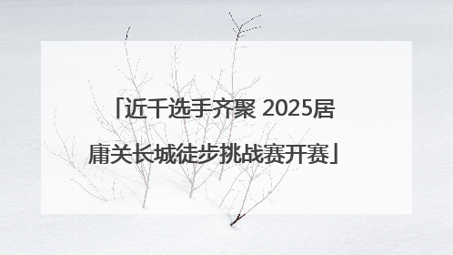 近千选手齐聚 2025居庸关长城徒步挑战赛开赛