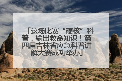 这场比赛“硬核”科普，输出救命知识！第四届吉林省应急科普讲解大赛成功举办