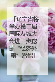 辽宁省将举办第二届国际友城大会进一步挖掘“经济外事”潜能