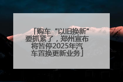 购车“以旧换新”要抓紧了，郑州宣布将暂停2025年汽车置换更新业务
