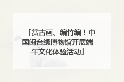 赏古画、编竹编！中国闽台缘博物馆开展端午文化体验活动