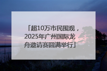 超10万市民围观，2025年广州国际龙舟邀请赛圆满举行