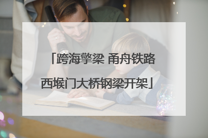 跨海擎梁 甬舟铁路西堠门大桥钢梁开架
