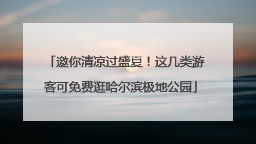 邀你清凉过盛夏！这几类游客可免费逛哈尔滨极地公园