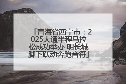 青海省西宁市：2025大通半程马拉松成功举办 明长城脚下跃动奔跑音符