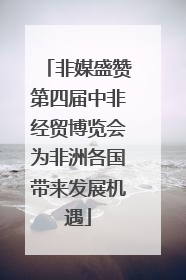 非媒盛赞第四届中非经贸博览会为非洲各国带来发展机遇
