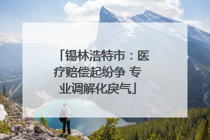 锡林浩特市：医疗赔偿起纷争 专业调解化戾气